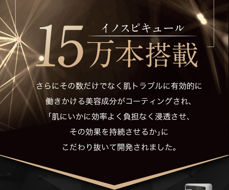 イノスピキュール15万本搭載 さらにその数だけでなく肌トラブルに有効的に働きかける美容成分がコーティングされ、「肌にいかに効率よく負担なく浸透させ、その効果を持続させるか」にこだわり抜いて開発されました。