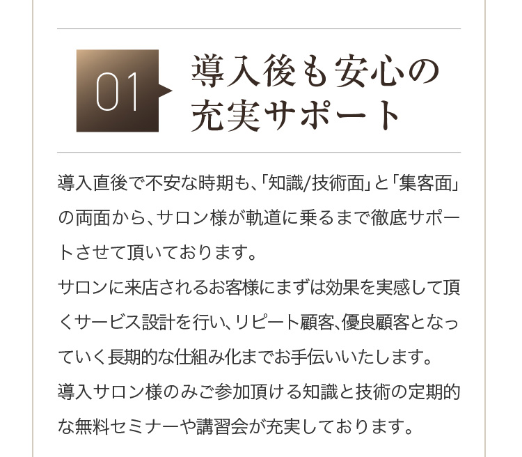 01 [導入後も安心の充実サポート] 導入直後で不安な時期も、「知識/技術面」と「集客面」の両面から、サロン様が軌道に乗るまで徹底サポートさせて頂いております。サロンに来店されるお客様にまずは効果を実感して頂くサービス設計を行い、リピート顧客、優良顧客となっていく長期的な仕組み化までお手伝いいたします。導入サロン様のみご参加頂ける知識と技術の定期的な無料セミナーや講習会が充実しております。