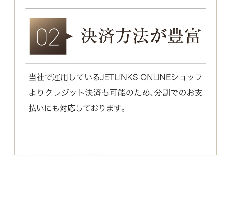 02 [決済方法が豊富] 当社で運用しているJETLINKS ONLINEショップよりクレジット決済も可能のため、分割でのお支払いにも対応しております。