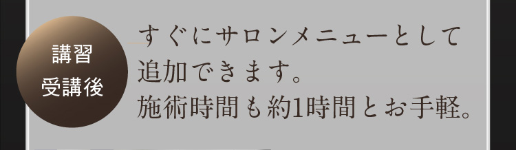 講習受講後 すぐにサロンメニューとして追加できます。施術時間も約1時間とお手軽。