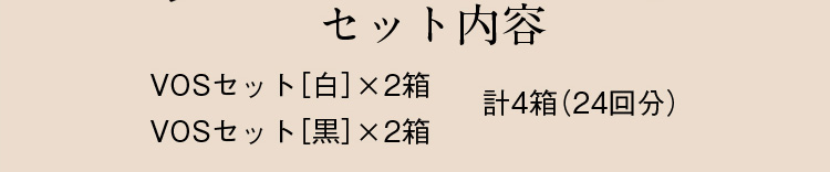 セット内容 VOSセット［白］×2箱 VOSセット［黒］×2箱 計4箱（24回分）