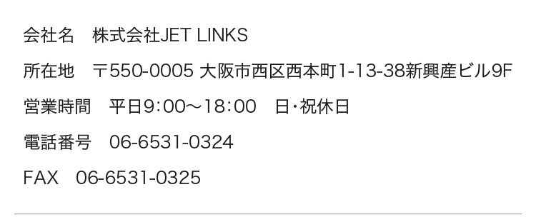 
		会社名　株式会社JET LINKS
		所在地　〒550-0005 大阪市西区西本町1-13-38新興産ビル9F
		営業時間　平日9：00～18：00　日・祝休日
		電話番号　06-6531-0324
		FAX　06-6531-0325
	